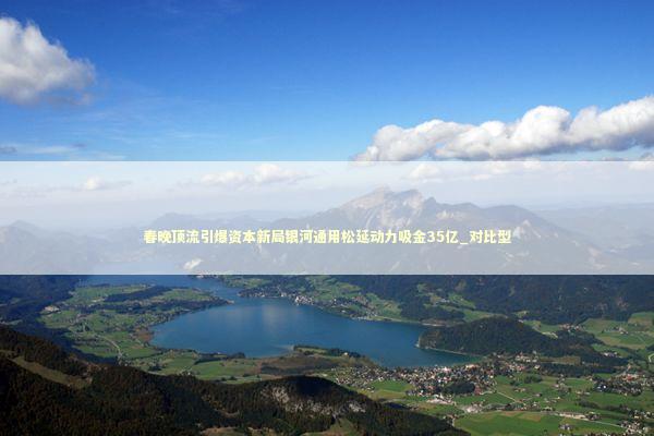 春晚顶流引爆资本新局银河通用松延动力吸金35亿_对比型