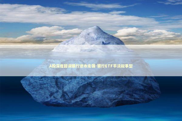A股深度回调银行逆市走强-银行ETF平淡叙事型