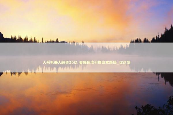 人形机器人融资35亿 春晚顶流引爆资本新局_议论型