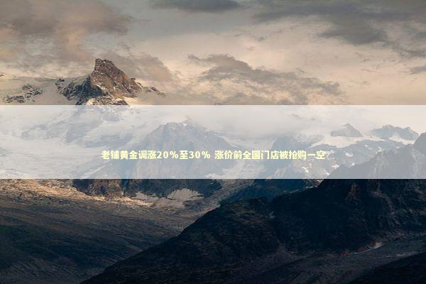 老铺黄金调涨20%至30% 涨价前全国门店被抢购一空