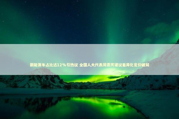 新能源车占比达12%引热议 全国人大代表周燕芳建议差异化定价破局 新能源车占比达12%引热议 全国人大代表周燕芳建议差异化定价破局 新闻