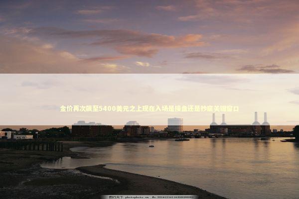 金价再次飙至5400美元之上现在入场是接盘还是抄底关键窗口