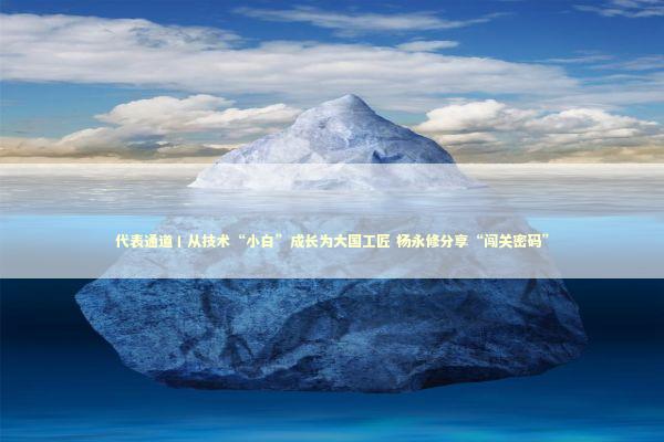 代表通道丨从技术“小白”成长为大国工匠 杨永修分享“闯关密码”