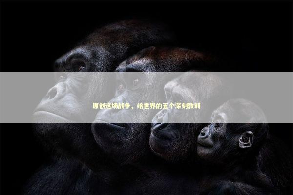 原创这场战争，给世界的五个深刻教训