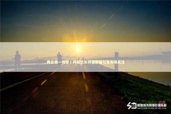 两会第一观察丨开局之年共谱新篇引发市场关注