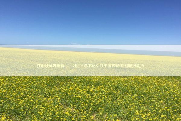 江山壮阔万象新——习近平总书记引领中国式现代化新征程_5 江山壮阔万象新——习近平总书记引领中国式现代化新征程_5 新闻
