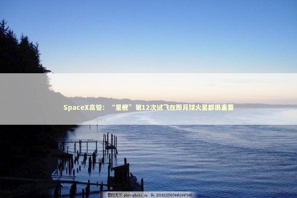 SpaceX高管：“星舰”第12次试飞在即月球火星都很重要