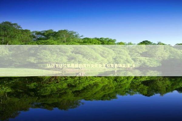 认识下这位私募圈的流行文化女王引发市场关注_6 认识下这位私募圈的流行文化女王引发市场关注_6 新闻