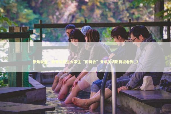 聚焦就业、教育与民生大学生“问两会”青年关切期待被看到_2