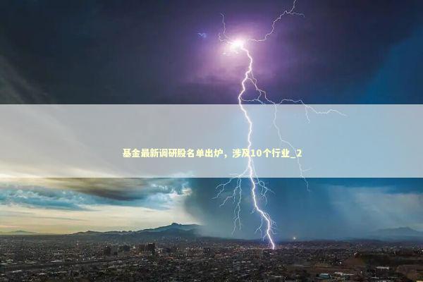 基金最新调研股名单出炉，涉及10个行业_2