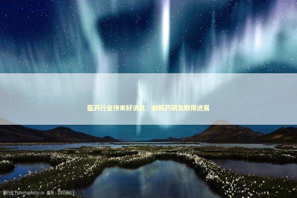 医药行业传来好消息：创新药研发取得进展 新闻