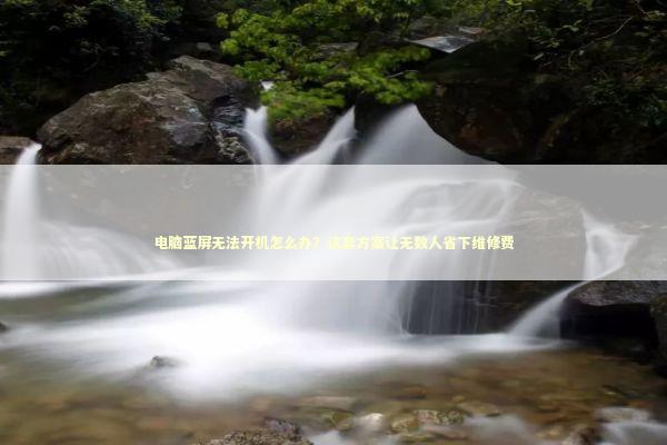 电脑蓝屏无法开机怎么办？这套方案让无数人省下维修费