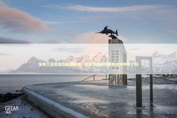 深夜三点还在找直播链接？资深球迷的观赛焦虑你中招了吗